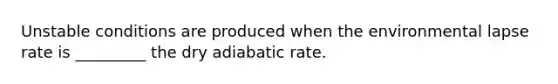 Unstable conditions are produced when the environmental lapse rate is _________ the dry adiabatic rate.