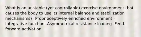 What is an unstable (yet controllable) exercise environment that causes the body to use its internal balance and stabilization mechanisms? -Proprioceptively enriched environment -Integrative function -Asymmetrical resistance loading -Feed-forward activation