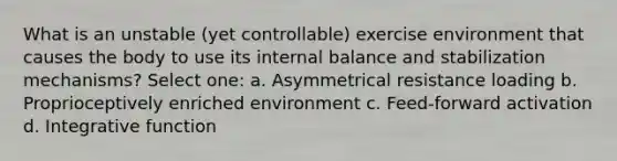 What is an unstable (yet controllable) exercise environment that causes the body to use its internal balance and stabilization mechanisms? Select one: a. Asymmetrical resistance loading b. Proprioceptively enriched environment c. Feed-forward activation d. Integrative function