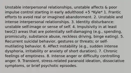 Unstable interpersonal relationships, unstable affects & poor impulse control starting in early adulthood +5 *Kyle* 1. Frantic efforts to avoid real or imagined abandonment. 2. Unstable and intense interpersonal relationships. 3. Identity disturbance: unstable self-image or sense of self. 4. Impulsivity in at least two(2) areas that are potentially self-damaging (e.g., spending, promiscuity, substance abuse, reckless driving, binge eating). 5. Recurrent suicidal behavior, gestures or threats; or self-mutilating behavior. 6. Affect instability (e.g., sudden intense dysphoria, irritability or anxiety of short duration). 7. Chronic feelings of emptiness. 8. Intense anger or difficulty controlling anger. 9. Transient, stress-related paranoid ideation, dissociative symptoms, or brief psychotic episodes.