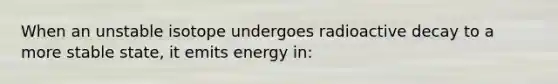 When an unstable isotope undergoes radioactive decay to a more stable state, it emits energy in: