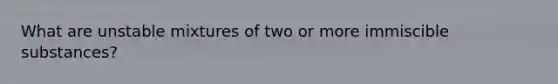 What are unstable mixtures of two or more immiscible substances?