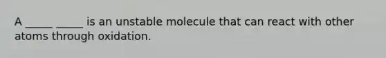 A _____ _____ is an unstable molecule that can react with other atoms through oxidation.