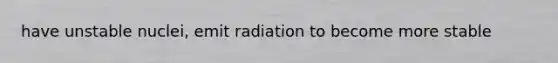 have unstable nuclei, emit radiation to become more stable