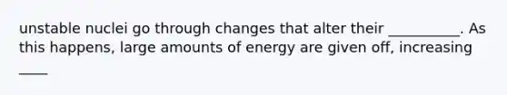 unstable nuclei go through changes that alter their __________. As this happens, large amounts of energy are given off, increasing ____