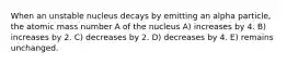 When an unstable nucleus decays by emitting an alpha particle, the atomic mass number A of the nucleus A) increases by 4. B) increases by 2. C) decreases by 2. D) decreases by 4. E) remains unchanged.