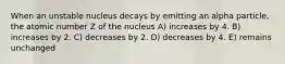 When an unstable nucleus decays by emitting an alpha particle, the atomic number Z of the nucleus A) increases by 4. B) increases by 2. C) decreases by 2. D) decreases by 4. E) remains unchanged