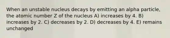 When an unstable nucleus decays by emitting an alpha particle, the atomic number Z of the nucleus A) increases by 4. B) increases by 2. C) decreases by 2. D) decreases by 4. E) remains unchanged