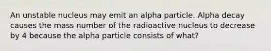 An unstable nucleus may emit an alpha particle. Alpha decay causes the mass number of the radioactive nucleus to decrease by 4 because the alpha particle consists of what?