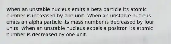 When an unstable nucleus emits a beta particle its atomic number is increased by one unit. When an unstable nucleus emits an alpha particle its mass number is decreased by four units. When an unstable nucleus expels a positron its atomic number is decreased by one unit.