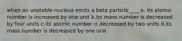 when an unstable nucleus emits a beta particle____ a. its atomic number is increased by one unit b.its mass number is decreased by four units c.its atomic number is decreased by two units d.its mass number is decreased by one unit