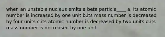 when an unstable nucleus emits a beta particle____ a. its atomic number is increased by one unit b.its mass number is decreased by four units c.its atomic number is decreased by two units d.its mass number is decreased by one unit