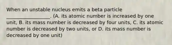 When an unstable nucleus emits a beta particle __________________. (A. its atomic number is increased by one unit, B. its mass number is decreased by four units, C. its atomic number is decreased by two units, or D. its mass number is decreased by one unit)