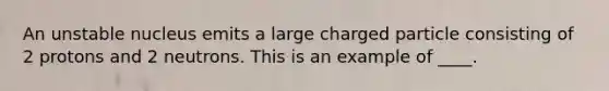 An unstable nucleus emits a large charged particle consisting of 2 protons and 2 neutrons. This is an example of ____.