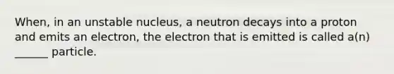 When, in an unstable nucleus, a neutron decays into a proton and emits an electron, the electron that is emitted is called a(n) ______ particle.