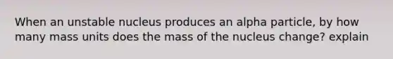 When an unstable nucleus produces an alpha particle, by how many mass units does the mass of the nucleus change? explain