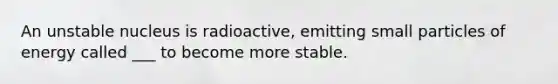 An unstable nucleus is radioactive, emitting small particles of energy called ___ to become more stable.