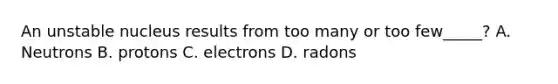 An unstable nucleus results from too many or too few_____? A. Neutrons B. protons C. electrons D. radons