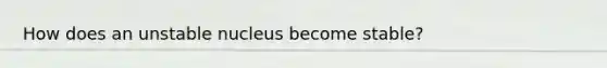 How does an unstable nucleus become stable?