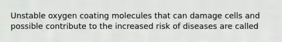 Unstable oxygen coating molecules that can damage cells and possible contribute to the increased risk of diseases are called