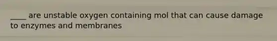 ____ are unstable oxygen containing mol that can cause damage to enzymes and membranes