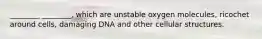 ________ ________, which are unstable oxygen molecules, ricochet around cells, damaging DNA and other cellular structures.