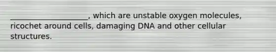 ____________________, which are unstable oxygen molecules, ricochet around cells, damaging DNA and other cellular structures.