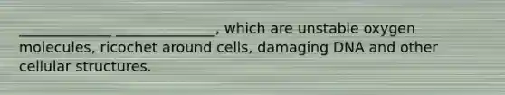 _____________ ______________, which are unstable oxygen molecules, ricochet around cells, damaging DNA and other cellular structures.