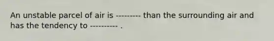 An unstable parcel of air is --------- than the surrounding air and has the tendency to ---------- .