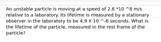 An unstable particle is moving at a speed of 2.6 *10 ^8 m/s relative to a laboratory. Its lifetime is measured by a stationary observer in the laboratory to be 4.9 X 10 ^-6 seconds. What is the lifetime of the particle, measured in the rest frame of the particle?