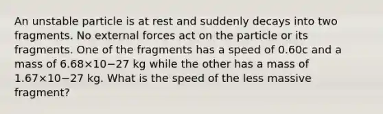 An unstable particle is at rest and suddenly decays into two fragments. No external forces act on the particle or its fragments. One of the fragments has a speed of 0.60c and a mass of 6.68×10−27 kg while the other has a mass of 1.67×10−27 kg. What is the speed of the less massive fragment?