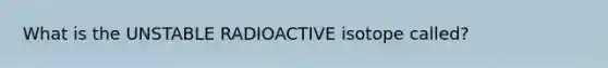 What is the UNSTABLE RADIOACTIVE isotope called?