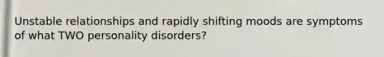 Unstable relationships and rapidly shifting moods are symptoms of what TWO personality disorders?