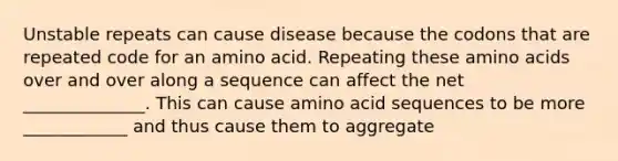 Unstable repeats can cause disease because the codons that are repeated code for an amino acid. Repeating these amino acids over and over along a sequence can affect the net ______________. This can cause amino acid sequences to be more ____________ and thus cause them to aggregate