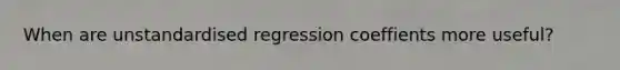 When are unstandardised regression coeffients more useful?