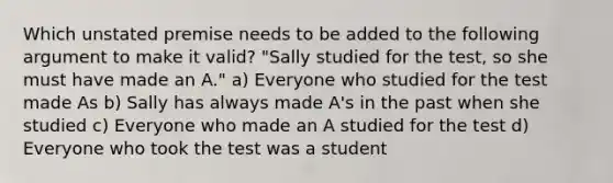 Which unstated premise needs to be added to the following argument to make it valid? "Sally studied for the test, so she must have made an A." a) Everyone who studied for the test made As b) Sally has always made A's in the past when she studied c) Everyone who made an A studied for the test d) Everyone who took the test was a student