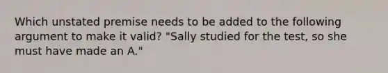 Which unstated premise needs to be added to the following argument to make it valid? "Sally studied for the test, so she must have made an A."