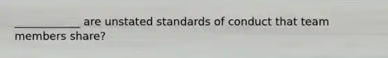 ____________ are unstated standards of conduct that team members share?