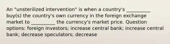 An "unsterilized intervention" is when a country's __________ buy(s) the country's own currency in the foreign exchange market to __________ the currency's market price.​ Question options: ​foreign investors; increase ​central bank; increase ​central bank; decrease ​speculators; decrease