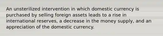 An unsterilized intervention in which domestic currency is purchased by selling foreign assets leads to a rise in international reserves, a decrease in the money supply, and an appreciation of the domestic currency.