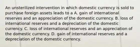 An unsterilized intervention in which domestic currency is sold to purchase foreign assets leads to a A. gain of international reserves and an appreciation of the domestic currency. B. loss of international reserves and a depreciation of the domestic currency. C. loss of international reserves and an appreciation of the domestic currency. D. gain of international reserves and a depreciation of the domestic currency.