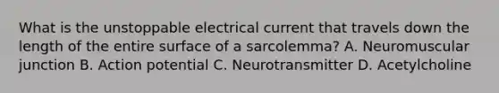 What is the unstoppable electrical current that travels down the length of the entire surface of a sarcolemma? A. Neuromuscular junction B. Action potential C. Neurotransmitter D. Acetylcholine