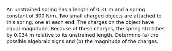 An unstrained spring has a length of 0.31 m and a spring constant of 300 N/m. Two small charged objects are attached to this spring, one at each end. The charges on the object have equal magnitude. Because of these charges, the spring stretches by 0.034 m relative to its unstrained length. Determine (a) the possible algebraic signs and (b) the magnitude of the charges.