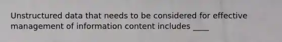 Unstructured data that needs to be considered for effective management of information content includes ____