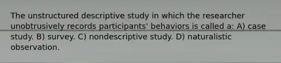 The unstructured descriptive study in which the researcher unobtrusively records participants' behaviors is called a: A) case study. B) survey. C) nondescriptive study. D) naturalistic observation.