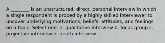 A ________ is an unstructured, direct, personal interview in which a single respondent is probed by a highly skilled interviewer to uncover underlying motivations, beliefs, attitudes, and feelings on a topic. Select one: a. qualitative interview b. focus group c. projective interview d. depth interview