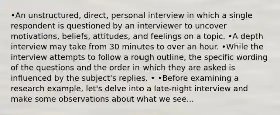 •An unstructured, direct, personal interview in which a single respondent is questioned by an interviewer to uncover motivations, beliefs, attitudes, and feelings on a topic. •A depth interview may take from 30 minutes to over an hour. •While the interview attempts to follow a rough outline, the specific wording of the questions and the order in which they are asked is influenced by the subject's replies. • •Before examining a research example, let's delve into a late-night interview and make some observations about what we see...