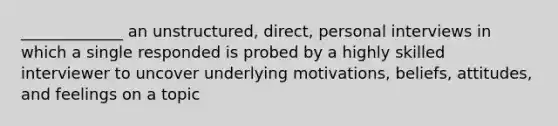 _____________ an unstructured, direct, personal interviews in which a single responded is probed by a highly skilled interviewer to uncover underlying motivations, beliefs, attitudes, and feelings on a topic