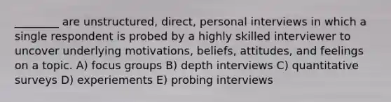 ________ are unstructured, direct, personal interviews in which a single respondent is probed by a highly skilled interviewer to uncover underlying motivations, beliefs, attitudes, and feelings on a topic. A) focus groups B) depth interviews C) quantitative surveys D) experiements E) probing interviews