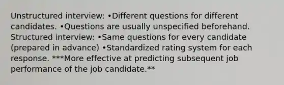 Unstructured interview: •Different questions for different candidates. •Questions are usually unspecified beforehand. Structured interview: •Same questions for every candidate (prepared in advance) •Standardized rating system for each response. ***More effective at predicting subsequent job performance of the job candidate.**